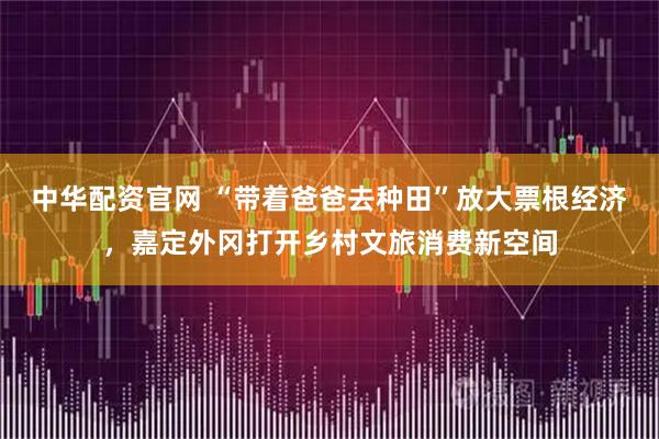 中华配资官网 “带着爸爸去种田”放大票根经济，嘉定外冈打开乡村文旅消费新空间