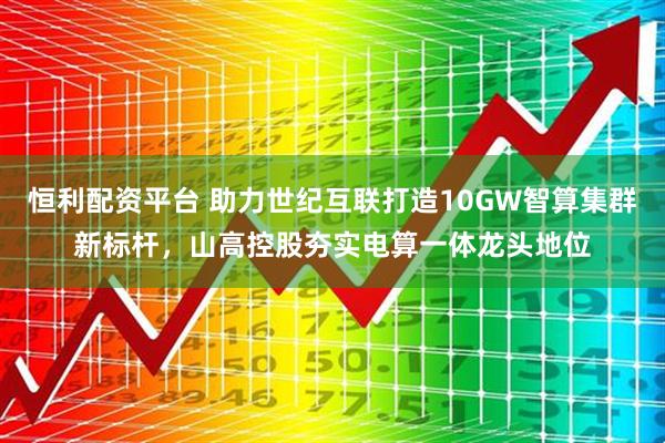 恒利配资平台 助力世纪互联打造10GW智算集群新标杆，山高控股夯实电算一体龙头地位