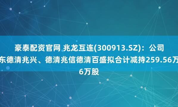 豪泰配资官网 兆龙互连(300913.SZ)：公司股东德清兆兴、德清兆信德清百盛拟合计减持259.56万股