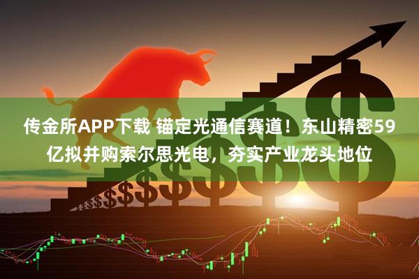 传金所APP下载 锚定光通信赛道！东山精密59亿拟并购索尔思光电，夯实产业龙头地位