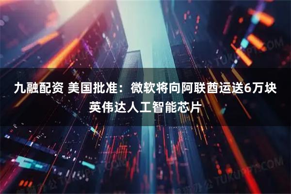九融配资 美国批准：微软将向阿联酋运送6万块英伟达人工智能芯片