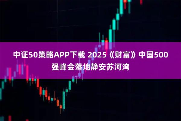 中证50策略APP下载 2025《财富》中国500强峰会落地静安苏河湾
