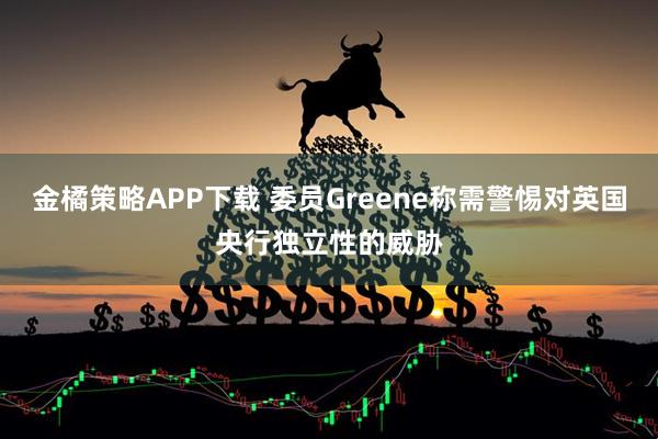 金橘策略APP下载 委员Greene称需警惕对英国央行独立性的威胁