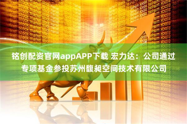 铭创配资官网appAPP下载 宏力达：公司通过专项基金参投苏州馥昶空间技术有限公司