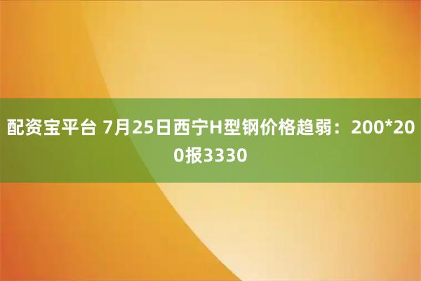配资宝平台 7月25日西宁H型钢价格趋弱：200*200报3330