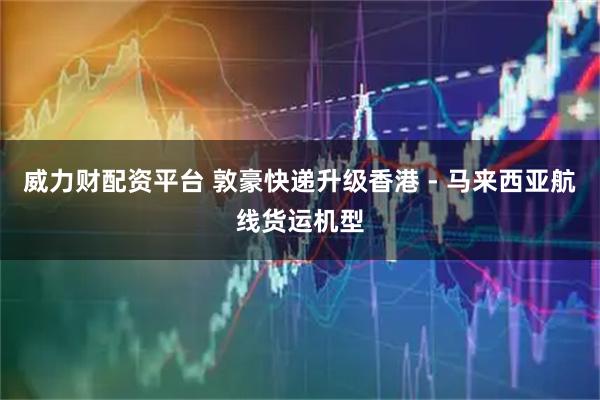 威力财配资平台 敦豪快递升级香港 - 马来西亚航线货运机型