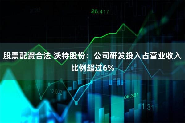 股票配资合法 沃特股份：公司研发投入占营业收入比例超过6%