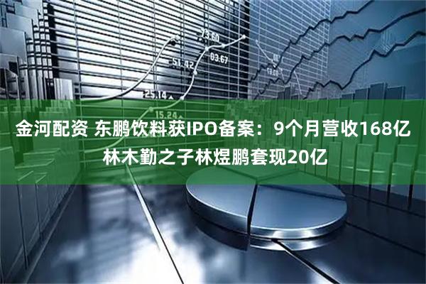 金河配资 东鹏饮料获IPO备案：9个月营收168亿 林木勤之子林煜鹏套现20亿