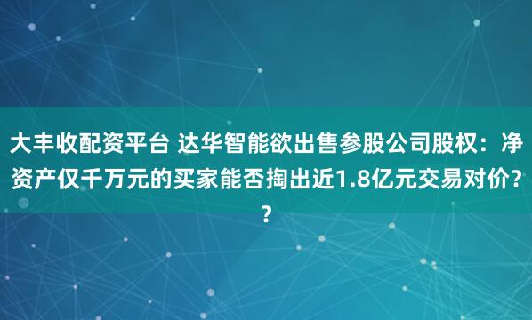 大丰收配资平台 达华智能欲出售参股公司股权：净资产仅千万元的买家能否掏出近1.8亿元交易对价？