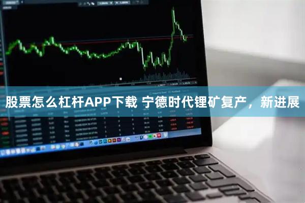 股票怎么杠杆APP下载 宁德时代锂矿复产，新进展