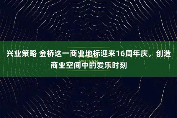 兴业策略 金桥这一商业地标迎来16周年庆，创造商业空间中的爱乐时刻