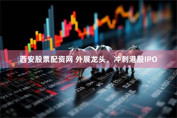西安股票配资网 外展龙头，冲刺港股IPO