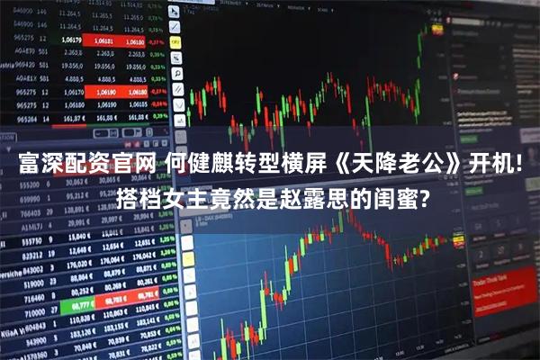 富深配资官网 何健麒转型横屏《天降老公》开机! 搭档女主竟然是赵露思的闺蜜?