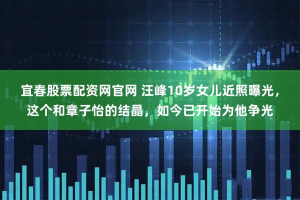 宜春股票配资网官网 汪峰10岁女儿近照曝光，这个和章子怡的结晶，如今已开始为他争光