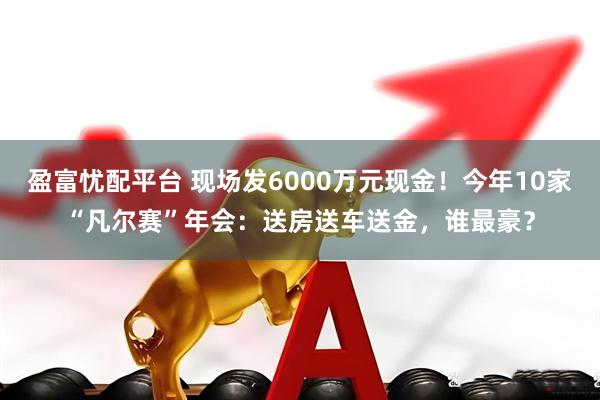 盈富忧配平台 现场发6000万元现金！今年10家“凡尔赛”年会：送房送车送金，谁最豪？