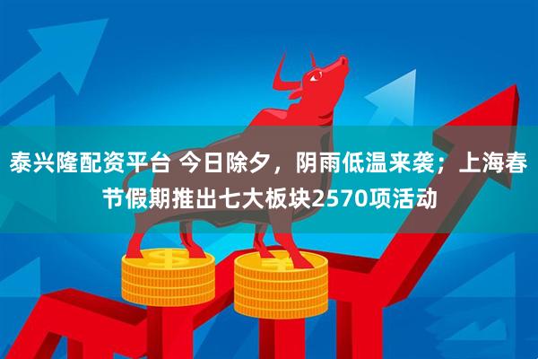 泰兴隆配资平台 今日除夕，阴雨低温来袭；上海春节假期推出七大板块2570项活动