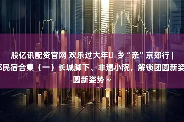 股亿讯配资官网 欢乐过大年・乡“亲”京郊行 | 京郊民宿合集（一）长城脚下、非遗小院，解锁团圆新姿势～