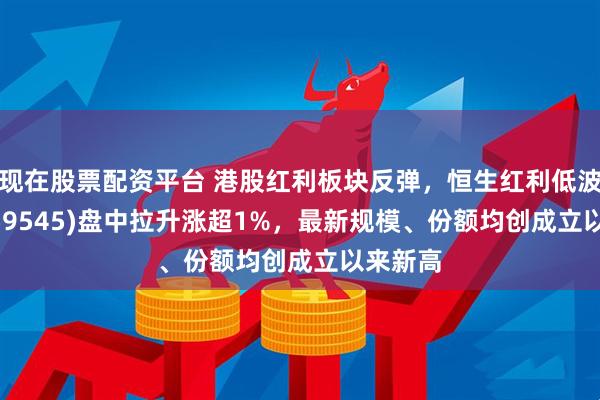 现在股票配资平台 港股红利板块反弹，恒生红利低波ETF(159545)盘中拉升涨超1%，最新规模、份额均创成立以来新高