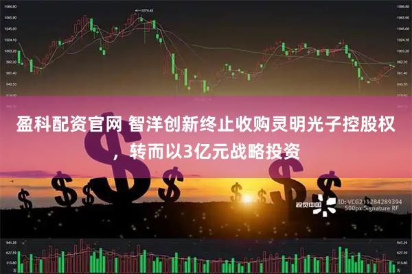 盈科配资官网 智洋创新终止收购灵明光子控股权，转而以3亿元战略投资