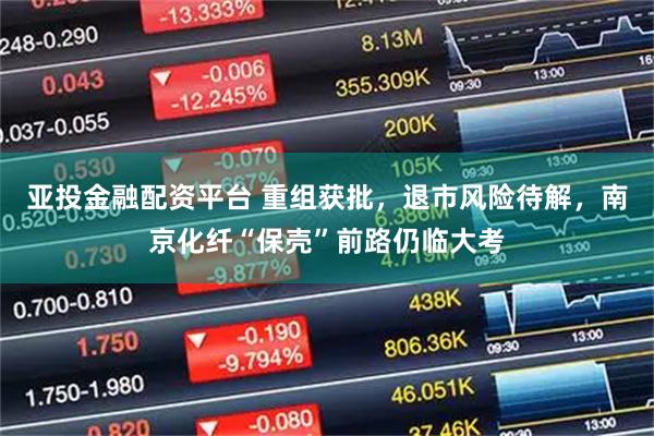亚投金融配资平台 重组获批，退市风险待解，南京化纤“保壳”前路仍临大考